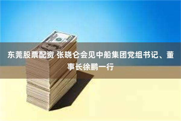 东莞股票配资 张晓仑会见中船集团党组书记、董事长徐鹏一行