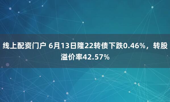 线上配资门户 6月13日隆22转债下跌0.46%，转股溢价率42.57%