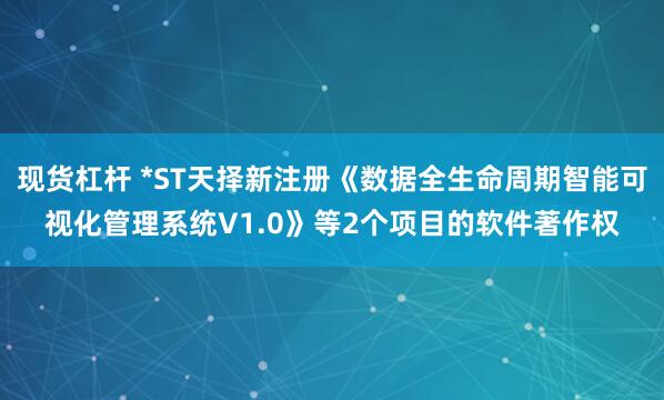 现货杠杆 *ST天择新注册《数据全生命周期智能可视化管理系统V1.0》等2个项目的软件著作权