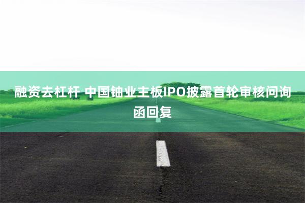 融资去杠杆 中国铀业主板IPO披露首轮审核问询函回复