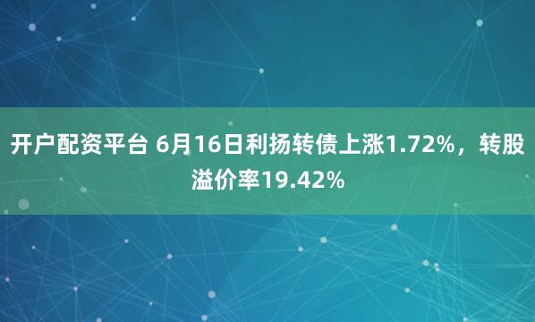 开户配资平台 6月16日利扬转债上涨1.72%，转股溢价率19.42%