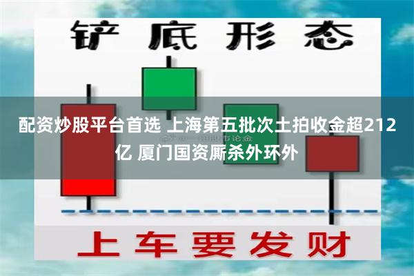 配资炒股平台首选 上海第五批次土拍收金超212亿 厦门国资厮杀外环外