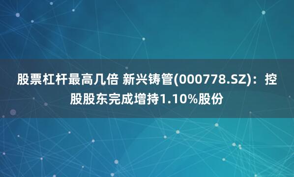 股票杠杆最高几倍 新兴铸管(000778.SZ)：控股股东完成增持1.10%股份