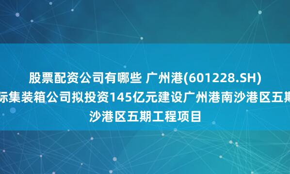 股票配资公司有哪些 广州港(601228.SH)：南沙国际集装箱公司拟投资145亿元建设广州港南沙港区五期工程项目