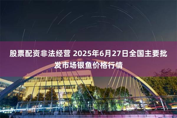 股票配资非法经营 2025年6月27日全国主要批发市场银鱼价格行情