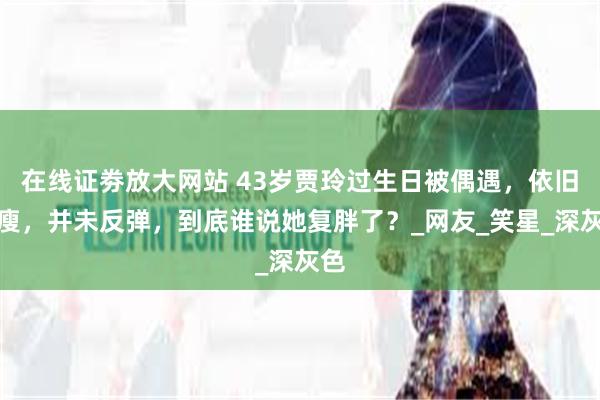 在线证劵放大网站 43岁贾玲过生日被偶遇，依旧纤瘦，并未反弹，到底谁说她复胖了？_网友_笑星_深灰色