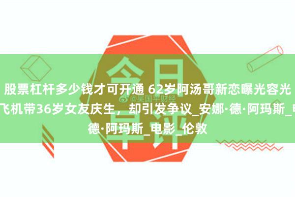 股票杠杆多少钱才可开通 62岁阿汤哥新恋曝光容光焕发，开飞机带36岁女友庆生，却引发争议_安娜·德·阿玛斯_电影_伦敦