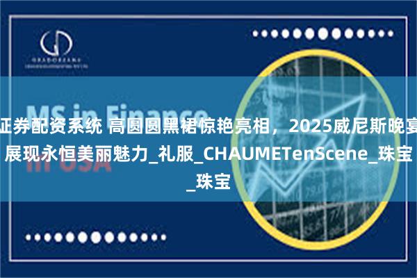 证券配资系统 高圆圆黑裙惊艳亮相，2025威尼斯晚宴展现永恒美丽魅力_礼服_CHAUMETenScene_珠宝