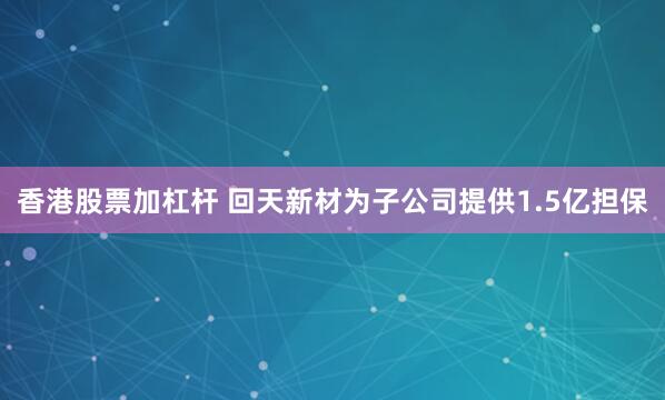 香港股票加杠杆 回天新材为子公司提供1.5亿担保