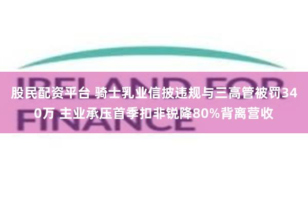 股民配资平台 骑士乳业信披违规与三高管被罚340万 主业承压首季扣非锐降80%背离营收