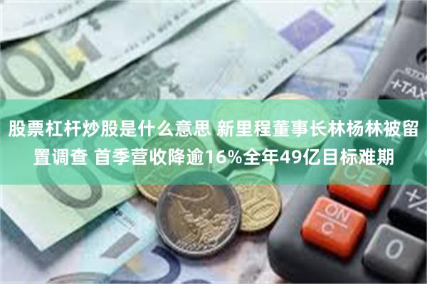 股票杠杆炒股是什么意思 新里程董事长林杨林被留置调查 首季营收降逾16%全年49亿目标难期