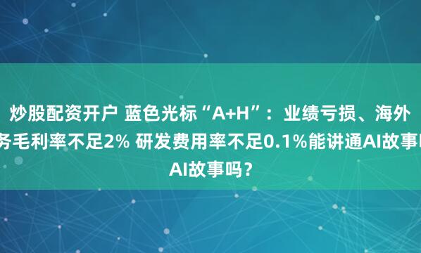 炒股配资开户 蓝色光标“A+H”：业绩亏损、海外业务毛利率不足2% 研发费用率不足0.1%能讲通AI故事吗？