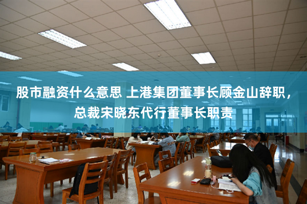 股市融资什么意思 上港集团董事长顾金山辞职，总裁宋晓东代行董事长职责