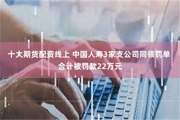 十大期货配资线上 中国人寿3家支公司同领罚单 合计被罚款22万元