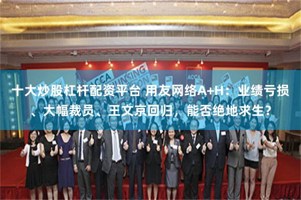 十大炒股杠杆配资平台 用友网络A+H：业绩亏损、大幅裁员、王文京回归，能否绝地求生？