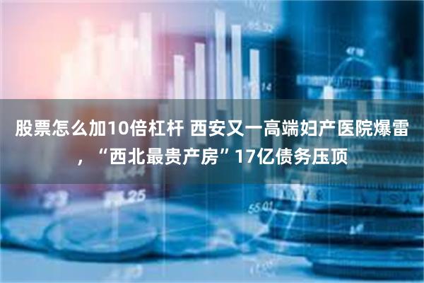 股票怎么加10倍杠杆 西安又一高端妇产医院爆雷，“西北最贵产房”17亿债务压顶