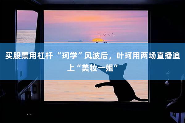 买股票用杠杆 “珂学”风波后，叶珂用两场直播追上“美妆一姐”