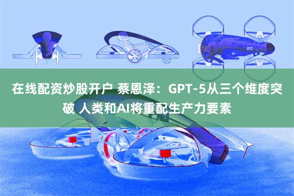 在线配资炒股开户 蔡恩泽：GPT-5从三个维度突破 人类和AI将重配生产力要素