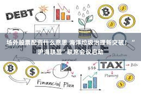场外股票配资什么意思 海洋垃圾治理新突破！“沪海联盟”联席会议启动