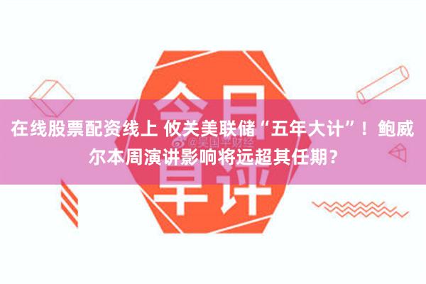 在线股票配资线上 攸关美联储“五年大计”！鲍威尔本周演讲影响将远超其任期？