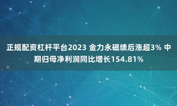 正规配资杠杆平台2023 金力永磁绩后涨超3% 中期归母净利润同比增长154.81%