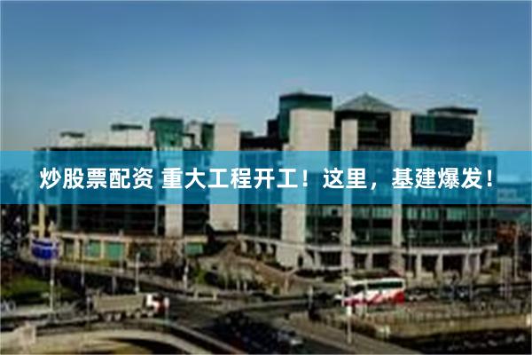 炒股票配资 重大工程开工！这里，基建爆发！