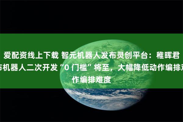 爱配资线上下载 智元机器人发布灵创平台：稚晖君宣布机器人二次开发“0 门槛”将至，大幅降低动作编排难度