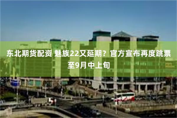 东北期货配资 魅族22又延期？官方宣布再度跳票至9月中上旬