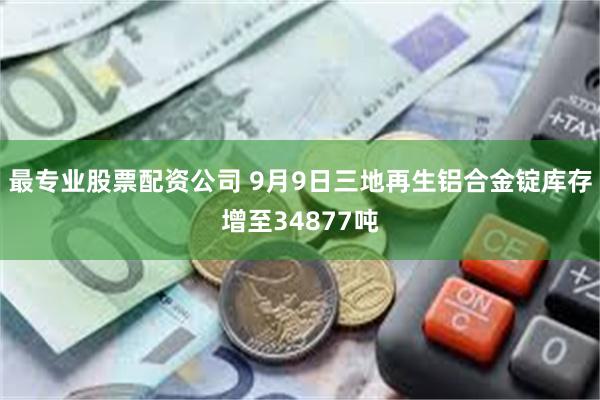 最专业股票配资公司 9月9日三地再生铝合金锭库存增至34877吨