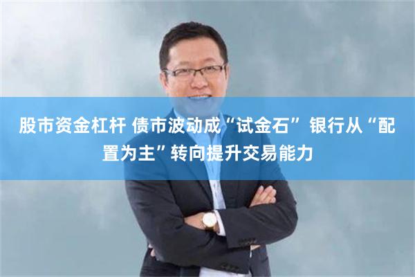 股市资金杠杆 债市波动成“试金石” 银行从“配置为主”转向提升交易能力