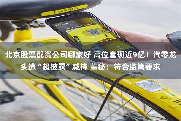 北京股票配资公司哪家好 高位套现近9亿！汽零龙头遭“超披露”减持 董秘：符合监管要求