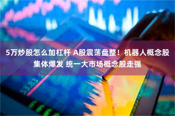 5万炒股怎么加杠杆 A股震荡盘整！机器人概念股集体爆发 统一大市场概念股走强