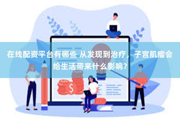 在线配资平台有哪些 从发现到治疗，子宫肌瘤会给生活带来什么影响？