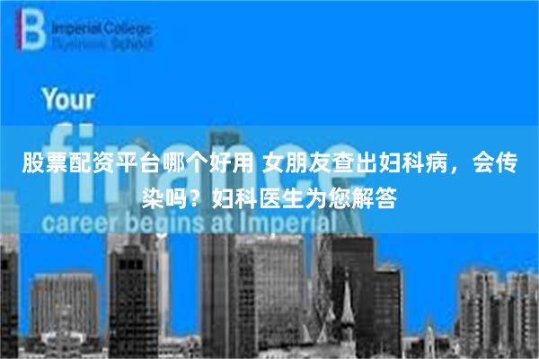 股票配资平台哪个好用 女朋友查出妇科病，会传染吗？妇科医生为您解答